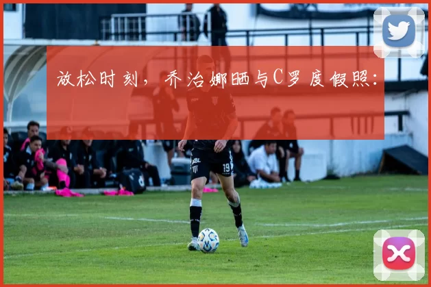 放松时刻，乔治娜晒与C罗度假照：