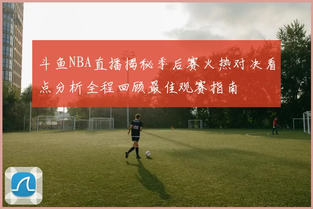 斗鱼NBA直播揭秘季后赛火热对决看点分析全程回顾最佳观赛指南