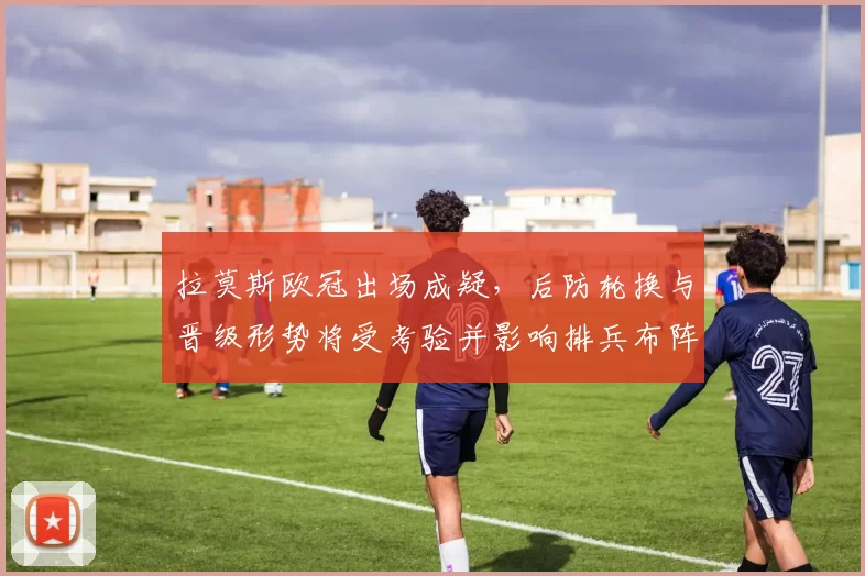 拉莫斯欧冠出场成疑，后防轮换与晋级形势将受考验并影响排兵布阵