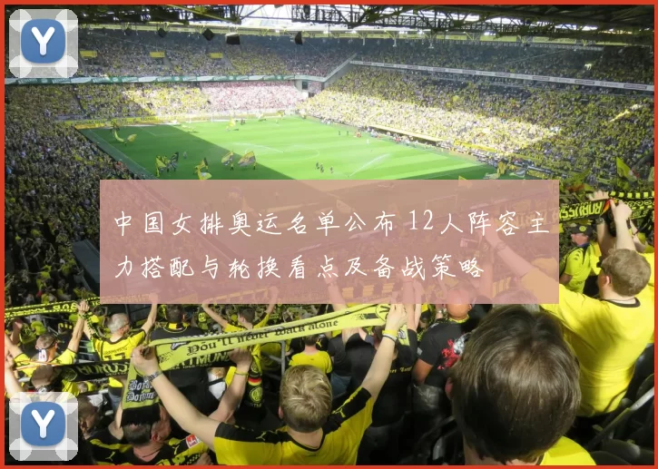 中国女排奥运名单公布 12人阵容主力搭配与轮换看点及备战策略