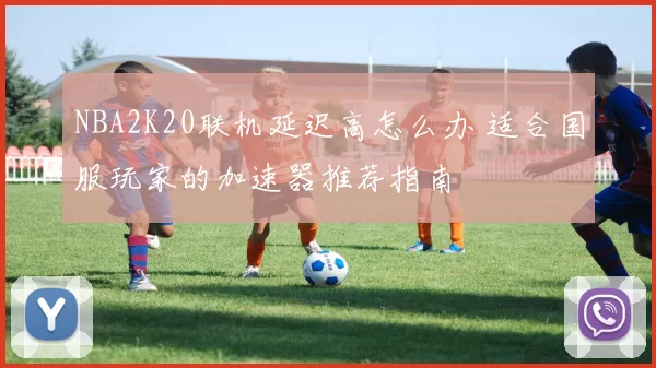 NBA2K20联机延迟高怎么办 适合国服玩家的加速器推荐指南