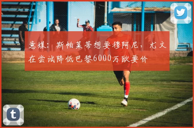 意媒：斯帕莱蒂想要穆阿尼，尤文在尝试降低巴黎6000万欧要价