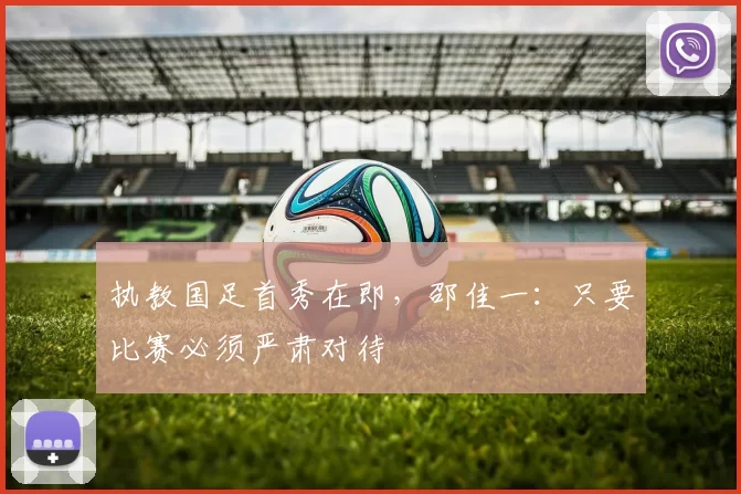 执教国足首秀在即，邵佳一：只要比赛必须严肃对待