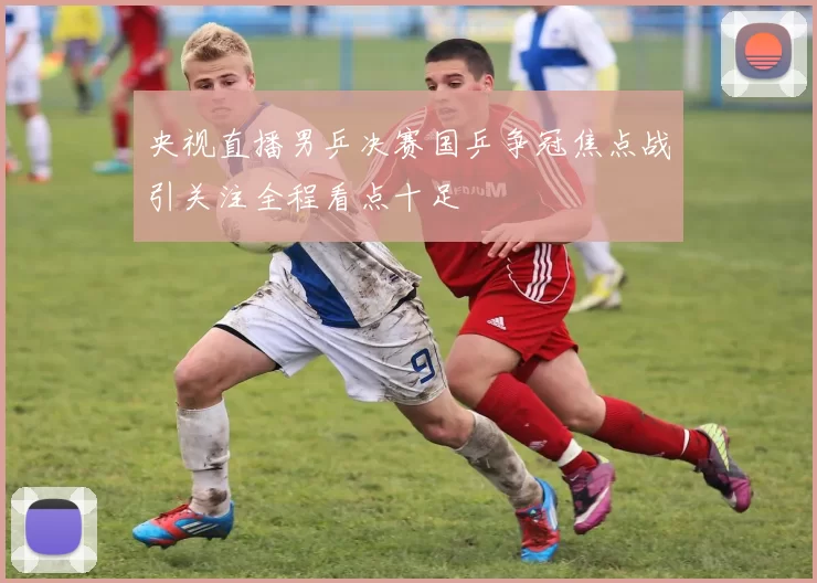 央视直播男乒决赛国乒争冠焦点战引关注全程看点十足