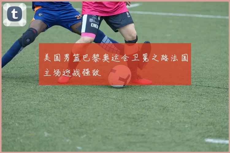 美国男篮巴黎奥运会卫冕之路法国主场迎战强敌